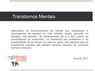 Transtornos Mentais
Alterações do funcionamento da mente que prejudicam o
desempenho da pessoa na vida familiar, social, pessoal, no
trabalho, nos estudos, na compreensão de si e dos outros, na
possibilidade de autocrítica, na tolerância aos problemas e na
possibilidade de ter prazer na vida em geral. Isto significa que os
transtornos mentais não deixam nenhum aspecto da condição
humana intocado
Amaral, 2011
 