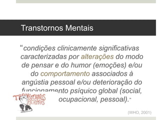 “condições clinicamente significativas
caracterizadas por alterações do modo
de pensar e do humor (emoções) e/ou
do comportamento associados à
angústia pessoal e/ou deterioração do
funcionamento psíquico global (social,
familiar, ocupacional, pessoal).”
(WHO, 2001)
Transtornos Mentais
 