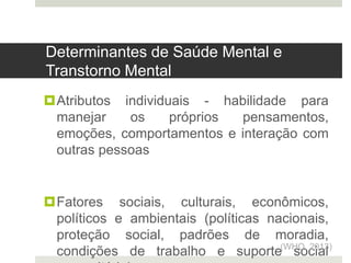 Atributos individuais - habilidade para
manejar os próprios pensamentos,
emoções, comportamentos e interação com
outras pessoas
Fatores sociais, culturais, econômicos,
políticos e ambientais (políticas nacionais,
proteção social, padrões de moradia,
condições de trabalho e suporte social
(WHO, 2013)
Determinantes de Saúde Mental e
Transtorno Mental
 