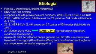 Wong M et al. BiorxiV 2020
Etiologia
• Família Coronaviridae, ordem Nidovirales
• RNA vírus, fita simples
• 4 espécies de alta prevalência em humanos: 229E, NL63, OC43 e o HKU1
• 2002: SARS-CoV (com 8.096 casos em 29 países e 774 mortes (letalidade
de 9,5%)
• 2012: MERS-CoV (2.494 casos em 27 países e 858 mortes (letalidade de
34%)
• 2019/2020: 2019-nCoV SARS-CoV-2 (severe acute respiratory
syndrome coronavirus 2)
• Apresenta 96% semelhança com o genoma do RaTG13, um coronavirus
isolado de morcegos (Rhinolophus affinis) com provável recombinação em
um hospedeiro intermediário (pangolim)
 