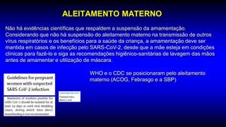 ALEITAMENTO MATERNO
Não há evidências científicas que respaldem a suspensão da amamentação.
Considerando que não há suspensão do aleitamento materno na transmissão de outros
vírus respiratórios e os benefícios para a saúde da criança, a amamentação deve ser
mantida em casos de infecção pelo SARS-CoV-2, desde que a mãe esteja em condições
clínicas para fazê-lo e siga as recomendações higiênico-sanitárias de lavagem das mãos
antes de amamentar e utilização de máscara.
WHO e o CDC se posicionaram pelo aleitamento
materno (ACOG, Febrasgo e a SBP)
 