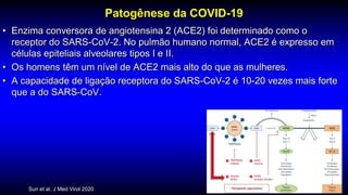 Patogênese da COVID-19
• Enzima conversora de angiotensina 2 (ACE2) foi determinado como o
receptor do SARS-CoV-2. No pulmão humano normal, ACE2 é expresso em
células epiteliais alveolares tipos I e II.
• Os homens têm um nível de ACE2 mais alto do que as mulheres.
• A capacidade de ligação receptora do SARS-CoV-2 é 10-20 vezes mais forte
que a do SARS-CoV.
Sun et al. J Med Virol 2020
 