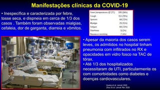 Manifestações clínicas da COVID-19
Huang et al. Lancet 2020
Zhou et al. Lancet Mar 2020
• Inespecífica e caracterizada por febre,
tosse seca, e dispneia em cerca de 1/3 dos
casos . Também foram observadas mialgias,
cefaleia, dor de garganta, diarreia e vômitos.
• Apesar da maioria dos casos serem
leves, os admitidos no hospital tinham
pneumonia com inflitrados no RX e
opacidades em vidro fosco na TAC de
tórax.
• Até 1/3 dos hospitalizados
necessitaram de UTI, particularmente os
com comorbidades como diabetes e
doenças cardiovasculares.
 