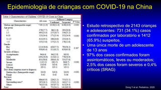 Epidemiologia de crianças com COVID-19 na China
• Estudo retrospectivo de 2143 crianças
e adolescentes: 731 (34.1%) casos
confirmados por laboratório e 1412
(65.9%) suspeitos.
• Uma única morte de um adolescente
de 13 anos
• 97% dos casos confirmados foram
assintomáticos, leves ou moderados;
2,5% dos casos foram severos e 0,4%
críticos (SRAG)
Dong Y et al. Pediatrics. 2020
 