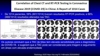 Radiology 2020 https://doi.org/10.1148/radiol.2020200642
• De 1014 pacientes, 59% (601/1014) tiveram resultados RT-PCR positivos, e 88%
(888/1014) resultados alterados nas TAC.
Os autores concluem que a TAC de tótax tem elevada sensibilidade para o diagnóstico
de COVID-19. e sugerem que a TAC pode ser considerada para triagem e seguimento
em áreas com elevada endemicidade
 