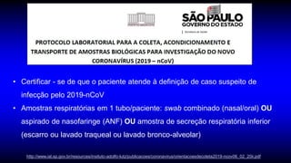 • Certificar - se de que o paciente atende à definição de caso suspeito de
infecção pelo 2019-nCoV
• Amostras respiratórias em 1 tubo/paciente: swab combinado (nasal/oral) OU
aspirado de nasofaringe (ANF) OU amostra de secreção respiratória inferior
(escarro ou lavado traqueal ou lavado bronco-alveolar)
http://www.ial.sp.gov.br/resources/insituto-adolfo-lutz/publicacoes/coronavirus/orientacoesdecoleta2019-ncov06_02_20ii.pdf
 