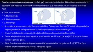 Swabs combinados (nasofaringe e orofaringe): rayon de haste flexível. Não utilizar swabs contendo
alginato e com haste de madeira  contêm substâncias que inativam os vírus e inibem a reação de
PCR
• Total = três swabs:
• 1. Narina direita;
• 2. Narina esquerda;
• 3. Orofaringe
• Acondicionar em um único tubo de rosca estéril tipo Falcon, com 3 mL de SF estéril e transportados
na posição vertical para garantir que o swab fique imerso na solução fisiológica.
• Enviar imediatamente o material até o Laboratório acondicionado em gelo ou gelox.
• Frente à impossibilidade desta logística: armazenadar até 72 h de (+)4 a (+)8°C  encaminhar em
banho de gelo ou gelox.
• Situações de encaminhamento para outras cidades ou estados: congelar em T < (-)70°C após a
coleta e encaminhar em gelo seco ou nitrogênio líquido
http://www.ial.sp.gov.br/resources/insituto-adolfo-lutz/publicacoes/coronavirus/orientacoesdecoleta2019-ncov06_02_20ii.pdf
 