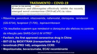 • Ribavirina, penciclovir, nitazoxanida, nafamostat, cloroquina, remdesivir
(GS-5734), favipiravir (T-705) , lopinavir/ritonavir
• “Os resultados sugerem que remdesivir e cloroquina são efetivos no controle
da infecção pelo SARS-CoV-2 IN VITRO”
• Favilavir, the first approved coronavirus drug in China
• BXT-25 by BIOXYTRAN (transportador de O2)
• leronlimab (PRO 140), antagonista CCR5
• Mepolizumabe, bevacizumabe, ECA2 recombinante
TRATAMENTO – COVID-19
https://www.clinicaltrialsarena.com/analysis/coronavirus-mers-cov-drugs/
 