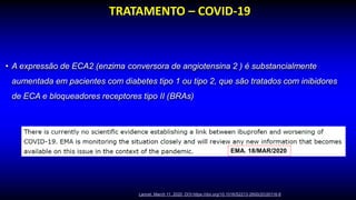 • A expressão de ECA2 (enzima conversora de angiotensina 2 ) é substancialmente
aumentada em pacientes com diabetes tipo 1 ou tipo 2, que são tratados com inibidores
de ECA e bloqueadores receptores tipo II (BRAs)
TRATAMENTO – COVID-19
Lancet. March 11, 2020 DOI:https://doi.org/10.1016/S2213-2600(20)30116-8
EMA. 18/MAR/2020
 