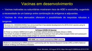 • Vacinas inativadas ou subunitárias mostraram risco de ADEI e eosinofilia, sugerindo
a necessidade de um balanço entre combinação de antigenos e adjuvantes.
• Vacinas de vírus atenuados oferecem a possibilidade de respostas robustas e
longevas.
Vacinas em desenvolvimento
Front. Microbiol., 02 August 2019 | https://doi.org/10.3389/fmicb.2019.01781
S-Trimer COVID-19 Vaccine
S-Trimer is a trimeric SARS-CoV-2 spike (S)-protein subunit vaccine candidate (Clover e GSK).
The trimeric S protein of SARS-CoV-2 is responsible for binding to host cell surface receptor ACE2 and subsequent
viral entry, making it the primary target antigen for vaccine development.
INO-4800, as a novel coronavirus DNA vaccine
Novavax Inc. (NASDAQ:NVAX) has announced that it has started development of a 2019-nCoV vaccine using its
recombinant protein nanoparticle technology
Moderna is developing its mRNA vaccine in partnership with the Vaccine Research Center (VRC) at NIH’s National
Institute of Allergy and Infectious Diseases.
 