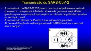 Transmissão do SARS-CoV-2
Del Rio et al. JAMA Published online February 5, 2020
Zhang et al. Emerging Microbes & Infection. 2020
Ong SWX et al.. JAMA 2020 Mar 4
• A transmissão do SARS-CoV-2 parece ocorrer principalmente através do
contato com uma pessoa infectada, através de gotículas respiratórias
geradas quando a pessoa tosse, espirra, ou através de gotículas de saliva
ou secreção nasal.
• A transmissão através de fômites é assumida como plausível.
• Já houve detecção de material genético do SARS-CoV-2 em swab oral,
anal e sangue.
 