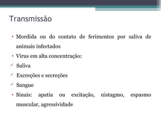 Transmissão
• Mordida ou do contato de ferimentos por saliva de
animais infectados
• Vírus em alta concentração:
 Saliva
 Excreções e secreções
 Sangue
• Sinais: apatia ou excitação, nistagmo, espasmo
muscular, agressividade
 