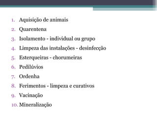 1. Aquisição de animais
2. Quarentena
3. Isolamento - individual ou grupo
4. Limpeza das instalações - desinfecção
5. Esterqueiras - chorumeiras
6. Pedilúvios
7. Ordenha
8. Ferimentos - limpeza e curativos
9. Vacinação
10. Mineralização
 