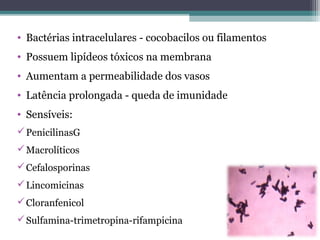 • Bactérias intracelulares - cocobacilos ou filamentos
• Possuem lipídeos tóxicos na membrana
• Aumentam a permeabilidade dos vasos
• Latência prolongada - queda de imunidade
• Sensíveis:
PenicilinasG
Macrolíticos
Cefalosporinas
Lincomicinas
Cloranfenicol
Sulfamina-trimetropina-rifampicina
 