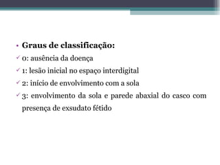 • Graus de classificação:
 0: ausência da doença
 1: lesão inicial no espaço interdigital
 2: início de envolvimento com a sola
 3: envolvimento da sola e parede abaxial do casco com
presença de exsudato fétido
 
