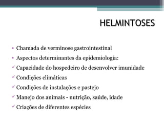 HELMINTOSESHELMINTOSES
• Chamada de verminose gastrointestinal
• Aspectos determinantes da epidemiologia:
 Capacidade do hospedeiro de desenvolver imunidade
 Condições climáticas
 Condições de instalações e pastejo
 Manejo dos animais - nutrição, saúde, idade
 Criações de diferentes espécies
 