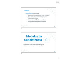 5/28/25
10
Desafios
◎ Sincronização das réplicas
◎ Quando uma atualização deve ser realizada?
◎ Deve-se ter um acordo, e em geral, uma
sincronização global
◎ Relaxar as restrições de consistência
◎ Réplicas diferentes temporariamente
19
19
Modelos de
Consistência
Contratos: um conjunto de regras
20
20
 