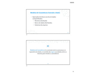 5/28/25
11
Modelos de Consistência Centrado a Dados
◎ Operações de leitura-escrita em dados
compartilhados:
◎ Memória distribuída
◎ Banco de dados distribuídos
◎ Sistemas de arquivos
21
21
“
Modelos de Consistência é o contraste entre os processos e o
repositório de dados, no sentido das regras acordadas entre os
mesmos para manter a consistência
22
22
 