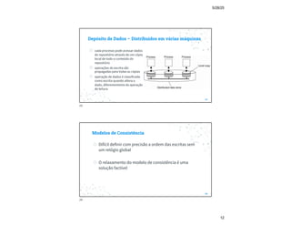 5/28/25
12
Depósito de Dados – Distribuídos em várias máquinas
23
◎ cada processo pode acessar dados
do repositório através de um cópia
local de todo o conteúdo do
repositório
◎ operações de escrita são
propagadas para todas as cópias
◎ operação de dados é classificada
como escrita quando altera o
dado, diferentemente da operação
de leitura
23
Modelos de Consistência
◎ Difícil definir com precisão a ordem das escritas sem
um relógio global
◎ O relaxamento do modelo de consistência é uma
solução factível
24
24
 