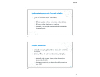 5/28/25
13
Modelos de Consistência Centrado a Dados
◎ Quais inconsistência sao toleráveis?
◎ Diferenças dos valores numéricos entre réplicas
◎ Diferenças das idades entre replicas
◎ Diferença em relação à ordenação de operações
de atualização
25
25
Desvios Numéricos
◎ Utilizada por aplicações onde os dados têm semântica
numérica
◎ Existe um faixa de valores onde existe uma réplica
◎ Ex. Aplicação diz que duas cópias não podem
desviar de R$ 0,40
◎ Ex. Valores de replicas não podem diferir mais do
que 0,5%
26
26
 