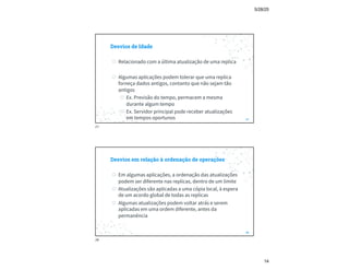 5/28/25
14
Desvios de Idade
◎ Relacionado com a última atualização de uma replica
◎ Algumas aplicações podem tolerar que uma replica
forneça dados antigos, contanto que não sejam tão
antigos
◎ Ex. Previsão do tempo, permacem a mesma
durante algum tempo
◎ Ex. Servidor principal pode receber atualizações
em tempos oportunos 27
27
Desvios em relação à ordenação de operações
◎ Em algumas aplicações, a ordenação das atualizações
podem ser diferente nas replicas, dentro de um limite
◎ Atualizações são aplicadas a uma cópia local, à espera
de um acordo global de todas as replicas
◎ Algumas atualizações podem voltar atrás e serem
aplicadas em uma ordem diferente, antes da
permanência
28
28
 