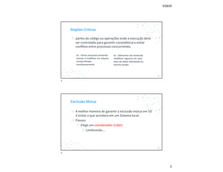 5/28/25
2
Regiões Críticas
◎ partes do código ou operações onde a execução deve
ser controlada para garantir consistência e evitar
conflitos entre processos concorrentes.
3
Ex.: Vários processos tentando
acessar e modificar um arquivo
compartilhado
simultaneamente
Ex.: Diferentes nós tentando
modificar registros em uma
base de dados distribuída ao
mesmo tempo
3
Exclusão Mútua
◎ A melhor maneira de garantir a exclusão mútua em SD
é imitar o que acontece em um Sistema local.
◎ Passos:
◎ Elege um coordenador (Líder)
◎ Lembrando…
4
4
 