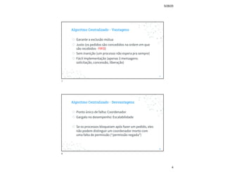5/28/25
4
Algoritmo Centralizado - Vantagens
◎ Garante a exclusão mútua
◎ Justo (os pedidos são concedidos na ordem em que
são recebidos - FIFO)
◎ Sem inanição (um processo não espera pra sempre)
◎ Fácil implementação (apenas 3 mensagens:
solicitação, concessão, liberação)
7
7
Algoritmo Centralizado - Desvantagens
◎ Ponto único de falha: Coordenador
◎ Gargalo no desempenho: Escalabilidade
◎ Se os processos bloqueiam após fazer um pedido, eles
não podem distinguir um coordenador morto com
uma falta de permissão (“permissão negada”)
8
8
 