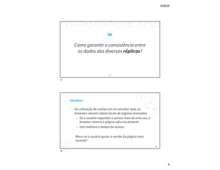5/28/25
9
“
Como garantir a consistência entre
os dados das diversas réplicas?
17
17
Desafios
◎ Na utilização de caches em um servidor web, os
browsers salvam cópias locais de páginas acessadas
◎ Se o usuário requisitar o acesso mais de uma vez, o
browser retorna a página salva localmente
◎ Isso melhora o tempo de acesso
Mas e se o usuário quiser a versão da página mais
recente?
18
18
 