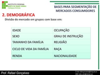 2. DEMOGRÁFICA
  Divisão do mercado em grupos com base em:


        IDADE                        OCUPAÇÃO
        SEXO                         GRAU DE INSTRUÇÃO
        TAMANHO DA FAMÍLIA           RELIGIÃO

        CICLO DE VIDA DA FAMÍLIA     RAÇA

        RENDA                        NACIONALIDADE



                                                           E-mail: rafael.goncalves@ifnmg.edu.br
Prof. Rafael Gonçalves                          E-mail: rafael.goncalves@ifnmg.edu.br
                                                           MSN: rafax_adm@hotmail.com
                                                MSN: rafax_adm@hotmail.com
 