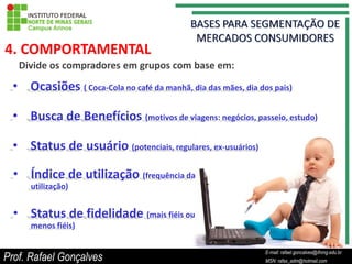4. COMPORTAMENTAL
   Divide os compradores em grupos com base em:

  • Ocasiões ( Coca-Cola no café da manhã, dia das mães, dia dos pais)

  • Busca de Benefícios (motivos de viagens: negócios, passeio, estudo)

  • Status de usuário (potenciais, regulares, ex-usuários)

  • Índice de utilização (frequência da
      utilização)


  • Status de fidelidade (mais fiéis ou
      menos fiéis)

                                                                    E-mail: rafael.goncalves@ifnmg.edu.br
Prof. Rafael Gonçalves                                   E-mail: rafael.goncalves@ifnmg.edu.br
                                                                    MSN: rafax_adm@hotmail.com
                                                         MSN: rafax_adm@hotmail.com
 
