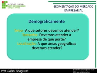 Demograficamente
          Setor: A que setores devemos atender?
              Tamanho: Devemos atender a
                  empresa de que porte?
           Localização: A que áreas geográficas
                     devemos atender?




                                                       E-mail: rafael.goncalves@ifnmg.edu.br
Prof. Rafael Gonçalves                      E-mail: rafael.goncalves@ifnmg.edu.br
                                                       MSN: rafax_adm@hotmail.com
                                            MSN: rafax_adm@hotmail.com
 