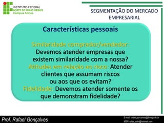 Características pessoais
             Similaridade comprador/vendedor:
               Devemos atender empresas que
             existem similaridade com a nossa?
            Atitudes em relação ao risco: Atender
                 clientes que assumam riscos
                     ou aos que os evitam?
          Fidelidade: Devemos atender somente os
                 que demonstram fidelidade?

                                                   E-mail: rafael.goncalves@ifnmg.edu.br
Prof. Rafael Gonçalves                  E-mail: rafael.goncalves@ifnmg.edu.br
                                                   MSN: rafax_adm@hotmail.com
                                        MSN: rafax_adm@hotmail.com
 