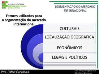 Fatores utilizados para
a segmentação do mercado
       internacional
                                CULTURAIS
                         LOCALIZAÇÃO GEOGRÁFICA

                               ECONÔMICOS

                             LEGAIS E POLÍTICOS

                                               E-mail: rafael.goncalves@ifnmg.edu.br
Prof. Rafael Gonçalves              E-mail: rafael.goncalves@ifnmg.edu.br
                                               MSN: rafax_adm@hotmail.com
                                    MSN: rafax_adm@hotmail.com
 