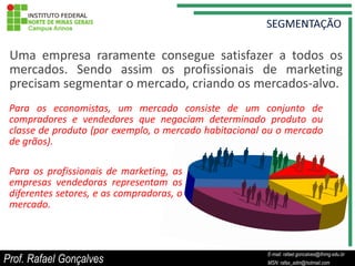 Uma empresa raramente consegue satisfazer a todos os
 mercados. Sendo assim os profissionais de marketing
 precisam segmentar o mercado, criando os mercados-alvo.
 Para os economistas, um mercado consiste de um conjunto de
 compradores e vendedores que negociam determinado produto ou
 classe de produto (por exemplo, o mercado habitacional ou o mercado
 de grãos).

 Para os profissionais de marketing, as
 empresas vendedoras representam os
 diferentes setores, e as compradoras, o
 mercado.



                                                             E-mail: rafael.goncalves@ifnmg.edu.br
Prof. Rafael Gonçalves                            E-mail: rafael.goncalves@ifnmg.edu.br
                                                             MSN: rafax_adm@hotmail.com
                                                  MSN: rafax_adm@hotmail.com
 