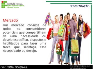 Mercado
 Um mercado consiste de
 todos     os    consumidores
 potenciais que compartilham
 de uma necessidade ou
 desejo específico, dispostos e
 habilitados para fazer uma
 troca que satisfaça essa
 necessidade ou desejo.



                                             E-mail: rafael.goncalves@ifnmg.edu.br
Prof. Rafael Gonçalves            E-mail: rafael.goncalves@ifnmg.edu.br
                                             MSN: rafax_adm@hotmail.com
                                  MSN: rafax_adm@hotmail.com
 