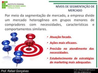 Por meio da segmentação de mercado, a empresa divide
   um mercado heterogêneo em grupos menores de
   compradores com necessidades, características e
   comportamentos similares.

                           • Atuação focada.
                           • Ações mais eficazes.
                           • Precisão no atendimento das
                             necessidades.
                           • Estabelecimento de estratégias
                             de marketing mais adequadas.

                                                    E-mail: rafael.goncalves@ifnmg.edu.br
Prof. Rafael Gonçalves                   E-mail: rafael.goncalves@ifnmg.edu.br
                                                    MSN: rafax_adm@hotmail.com
                                         MSN: rafax_adm@hotmail.com
 