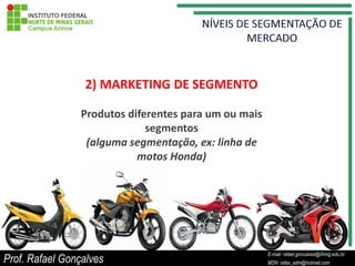 2) MARKETING DE SEGMENTO

                 Produtos diferentes para um ou mais
                              segmentos
                  (alguma segmentação, ex: linha de
                            motos Honda)




                                                          E-mail: rafael.goncalves@ifnmg.edu.br
Prof. Rafael Gonçalves                         E-mail: rafael.goncalves@ifnmg.edu.br
                                                          MSN: rafax_adm@hotmail.com
                                               MSN: rafax_adm@hotmail.com
 