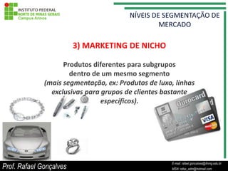 3) MARKETING DE NICHO

                    Produtos diferentes para subgrupos
                      dentro de um mesmo segmento
              (mais segmentação, ex: Produtos de luxo, linhas
                exclusivas para grupos de clientes bastante
                                específicos).




                                                           E-mail: rafael.goncalves@ifnmg.edu.br
Prof. Rafael Gonçalves                          E-mail: rafael.goncalves@ifnmg.edu.br
                                                           MSN: rafax_adm@hotmail.com
                                                MSN: rafax_adm@hotmail.com
 