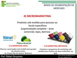 4) MICROMARKETING

                   Produtos sob medida para pessoas ou
                             locais específicos
                      (segmentação completa – área
                         comercial, lojas, bairros).




          4.1) MARKETING LOCAL                     4.2) MARKETING INDIVIDUAL
Marcas e promoções sob medida para grupos  Produtos e programas de marketing sob
            de clientes locais,           medida para clientes em base individual, ex:
    ex: Grupo Pão de Açúcar, Walmart.                        Dell.
                                                                        E-mail: rafael.goncalves@ifnmg.edu.br
Prof. Rafael Gonçalves                                       E-mail: rafael.goncalves@ifnmg.edu.br
                                                                        MSN: rafax_adm@hotmail.com
                                                             MSN: rafax_adm@hotmail.com
 