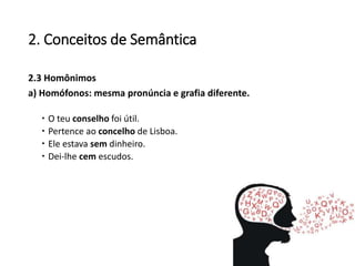 2. Conceitos de Semântica
2.3 Homônimos
a) Homófonos: mesma pronúncia e grafia diferente.
 O teu conselho foi útil.
 Pertence ao concelho de Lisboa.
 Ele estava sem dinheiro.
 Dei-lhe cem escudos.
 