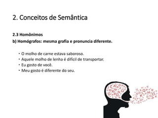 2. Conceitos de Semântica
2.3 Homônimos
b) Homógrafos: mesma grafia e pronuncia diferente.
 O molho de carne estava saboroso.
 Aquele molho de lenha é difícil de transportar.
 Eu gosto de você.
 Meu gosto é diferente do seu.
 
