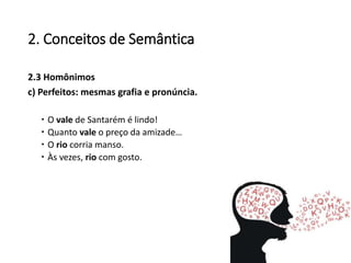 2. Conceitos de Semântica
2.3 Homônimos
c) Perfeitos: mesmas grafia e pronúncia.
 O vale de Santarém é lindo!
 Quanto vale o preço da amizade…
 O rio corria manso.
 Às vezes, rio com gosto.
 