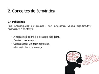 2. Conceitos de Semântica
2.4 Polissemia
São polissêmicas as palavras que adquirem vários significados,
consoante o contexto
 A maçã está podre e o pêssego está bom.
 Ele é um bom rapaz.
 Conseguimos um bom resultado.
 Não estás bom da cabeça.
 