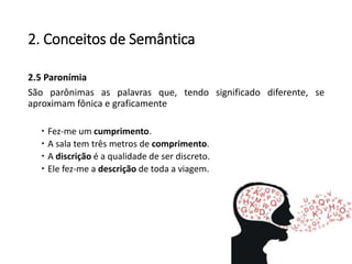 2. Conceitos de Semântica
2.5 Paronímia
São parônimas as palavras que, tendo significado diferente, se
aproximam fônica e graficamente
 Fez-me um cumprimento.
 A sala tem três metros de comprimento.
 A discrição é a qualidade de ser discreto.
 Ele fez-me a descrição de toda a viagem.
 