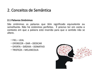 2. Conceitos de Semântica
2.1 Palavras Sinônimas
São sinônimas as palavras que têm significado equivalente ou
semelhante. Não há sinônimos perfeitos. É preciso ter em conta o
contexto em que a palavra está inserida para que o sentido não se
altere.
 FIEL – LEAL
 OFERECER – DAR – DEDICAR
 OFERTA – DÁDIVA – DONATIVO
 TRISTEZA – MELANCOLIA
 