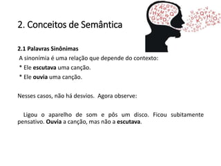 2. Conceitos de Semântica
2.1 Palavras Sinônimas
A sinonímia é uma relação que depende do contexto:
* Ele escutava uma canção.
* Ele ouvia uma canção.
Nesses casos, não há desvios. Agora observe:
Ligou o aparelho de som e pôs um disco. Ficou subitamente
pensativo. Ouvia a canção, mas não a escutava.
 