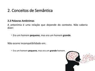 2. Conceitos de Semântica
2.2 Palavras Antônimas
A antonímia é uma relação que depende do contexto. Não caberia
dizer:
 Era um homem pequeno, mas era um homem grande.
Não ocorre incompatibilidade em:
 Era um homem pequeno, mas era um grande homem.
 