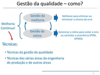 Gestão da qualidade – como?
Gestão da
rotina
Gestão da
melhoria
Melhorar para eliminar ou
minimizar a chance de erro
Gerenciar a rotina para evitar o erro
ou controlar a ocorrência (PPM,
DPMO)
Melhoria
Contínua!
Técnicas:
• Técnicas da gestão da qualidade
• Técnicas das várias áreas da engenharia
de produção e de outras áreas
10
 