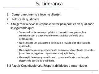 5. Liderança
17
1. Comprometimento e foco no cliente;
2. Política da qualidade
• Alta gerência deve se responsabilizar pela política da qualidade
assegurando que:
• Seja condizente com o propósito e contexto da organização e
contribua com o direcionamento estratégico definido pela
organização;
• Que sirva de um guia para a definição e revisão dos objetivos da
qualidade;
• Que explicite o comprometimento com o atendimento de requisitos
(dos clientes, legais ou regulamentares) aplicáveis;
• Que explicite o comprometimento com a melhoria contínua do
sistema de gestão da qualidade.
5.3 Papeis Organizacionais, Responsabilidades e Autoridades
 