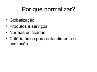 Por que normalizar?
• Globalização
• Produtos e serviços
• Normas unificadas
• Critério único para entendimento e
aceitação
 